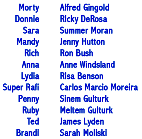 Morty - Alfred Gingold, Donnie - Ricky DeRosa, Sara - Summer Moran, Mandy - Jenny Hutton, Rich - Ron Bush, Anna - Anne Windsland, Lydia - Risa Benson, Super Rafi - Carlos Marcio Moreira, Penny - Sinem Gulturk, Ruby - Meltem Gulturk, Ted - James Lyden, Brandi - Sarah Moliski