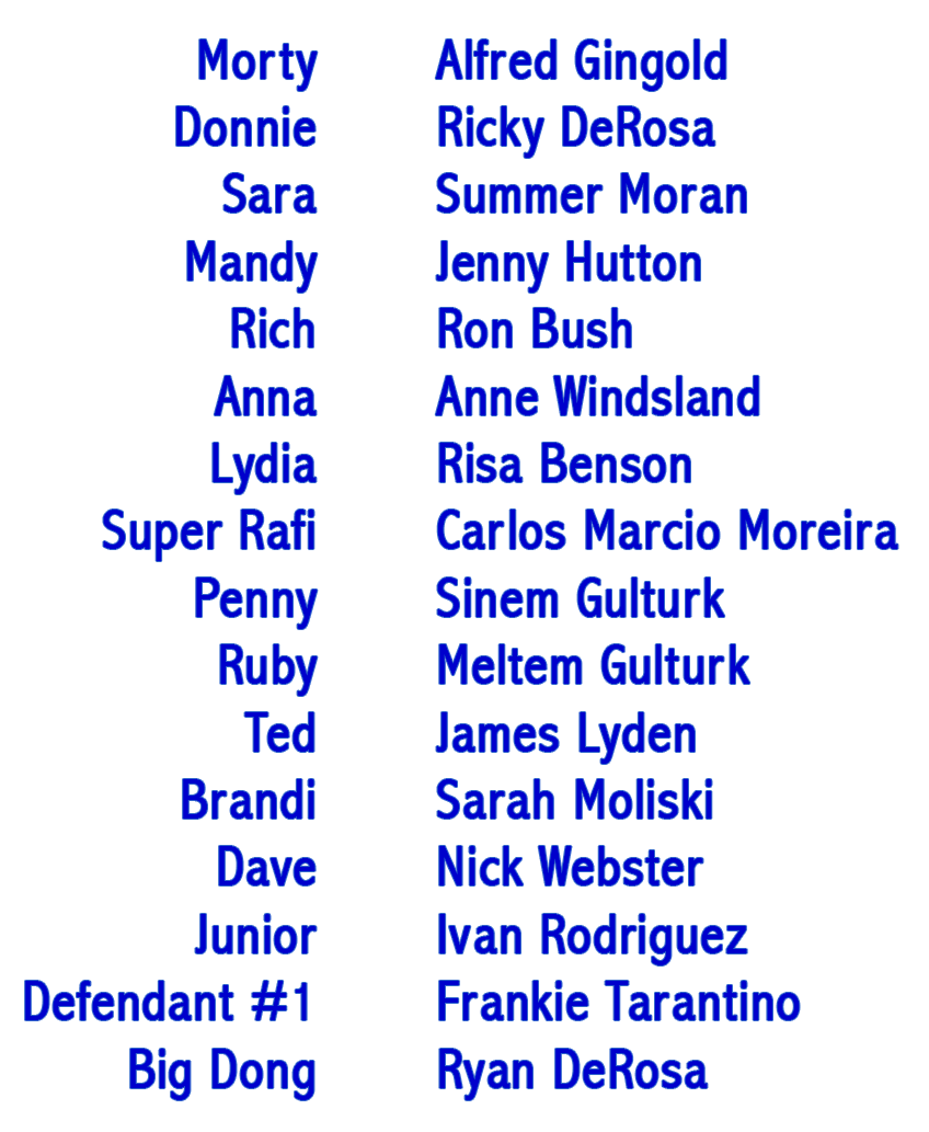 Morty - Alfred Gingold, Donnie - Ricky DeRosa, Sara - Summer Moran, Mandy - Jenny Hutton, Rich - Ron Bush, Anna - Anne Windsland, Lydia - Risa Benson, Super Rafi - Carlos Marcio Moreira, Penny - Sinem Gulturk, Ruby - Meltem Gulturk, Ted - James Lyden, Brandi - Sarah Moliski, Dave - Nick Webster, Junior - Ivan Rodriguez, Defendant #1 - Frankie Tarantino, Big Dong - Ryan DeRosa