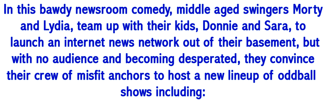 In this bawdy newsroom comedy, middle aged swingers Morty and Lydia, team up with their kids, Donnie and Sara, to launch an internet news network out of their basement, but with no audience and becoming desperated, they convince their crew of misfit anchors to host a new lineup of oddball shows including: