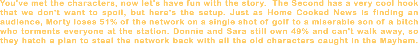 You've met the characters, now let's have fun with the story. The main concept of The Second is too cool to spoil but here's the subplot. Just as Home Cooked News is finding an audience, Morty loses 51% of the network on a single shot of golf to a miserable son of a bitch who torments everyone at the station. Donnie and Sara still own 49% and can't just walk away, so they scheme to steal their company back with all the old characters caught in the mayhem.