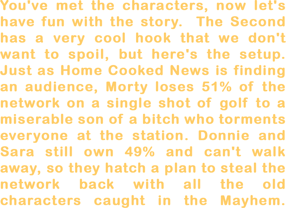 You've met the characters, now let's have fun with the story. The main concept of The Second is too cool to spoil but here's the subplot. Just as Home Cooked News is finding an audience, Morty loses 51% of the network on a single shot of golf to a miserable son of a bitch who torments everyone at the station. Donnie and Sara still own 49% and can't just walk away, so they scheme to steal their company back with all the old characters caught in the mayhem.